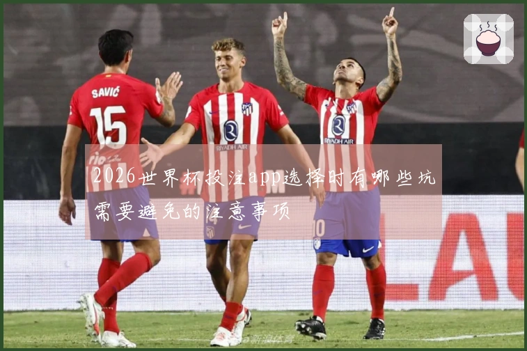 2026世界杯投注app选择时有哪些坑需要避免的注意事项